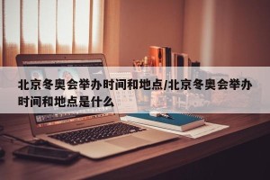 北京冬奥会举办时间和地点/北京冬奥会举办时间和地点是什么