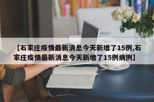 【石家庄疫情最新消息今天新增了15例,石家庄疫情最新消息今天新增了15例病例】