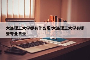 大连理工大学都有什么系/大连理工大学有哪些专业目录