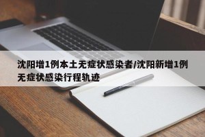 沈阳增1例本土无症状感染者/沈阳新增1例无症状感染行程轨迹