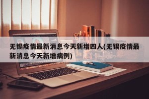 无锡疫情最新消息今天新增四人(无锡疫情最新消息今天新增病例)