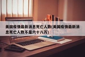 美国疫情最新消息死亡人数(美国疫情最新消息死亡人数不是六十八万)