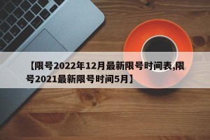 【限号2022年12月最新限号时间表,限号2021最新限号时间5月】