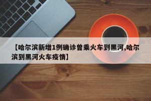 【哈尔滨新增1例确诊曾乘火车到黑河,哈尔滨到黑河火车疫情】