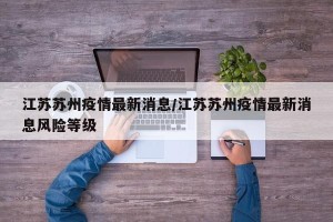 江苏苏州疫情最新消息/江苏苏州疫情最新消息风险等级