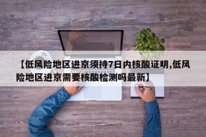 【低风险地区进京须持7日内核酸证明,低风险地区进京需要核酸检测吗最新】