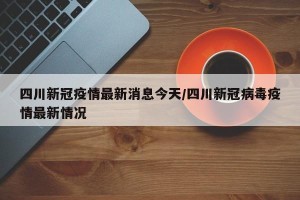 四川新冠疫情最新消息今天/四川新冠病毒疫情最新情况