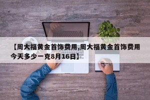 【周大福黄金首饰费用,周大福黄金首饰费用今天多少一克8月16日】