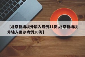 【北京新增境外输入病例11例,北京新增境外输入确诊病例10例】