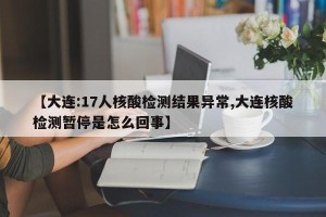 【大连:17人核酸检测结果异常,大连核酸检测暂停是怎么回事】