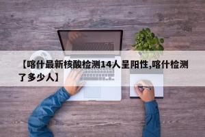 【喀什最新核酸检测14人呈阳性,喀什检测了多少人】
