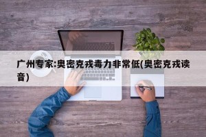 广州专家:奥密克戎毒力非常低(奥密克戎读音)