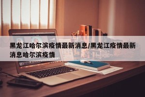 黑龙江哈尔滨疫情最新消息/黑龙江疫情最新消息哈尔滨疫情