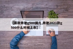 【新款奔驰g500国几,奔驰2021款g500什么时候上市】