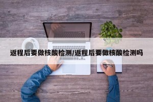 返程后要做核酸检测/返程后要做核酸检测吗