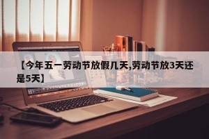 【今年五一劳动节放假几天,劳动节放3天还是5天】