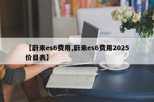 【蔚来es6费用,蔚来es6费用2025价目表】