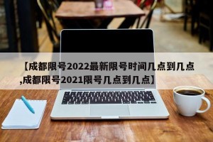 【成都限号2022最新限号时间几点到几点,成都限号2021限号几点到几点】