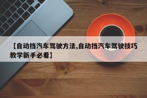 【自动挡汽车驾驶方法,自动挡汽车驾驶技巧教学新手必看】