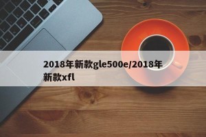 2018年新款gle500e/2018年新款xfl