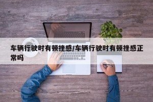 车辆行驶时有顿挫感/车辆行驶时有顿挫感正常吗