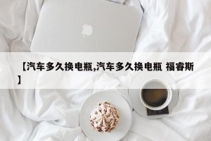 【汽车多久换电瓶,汽车多久换电瓶 福睿斯】