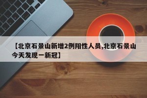 【北京石景山新增2例阳性人员,北京石景山今天发现一新冠】