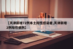 【天津新增72例本土阳性感染者,天津新增2例阳性病例】