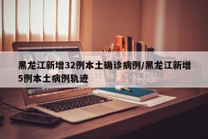 黑龙江新增32例本土确诊病例/黑龙江新增5例本土病例轨迹