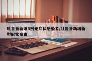吐鲁番新增3例无症状感染者/吐鲁番新增新型冠状病毒