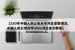 【22O年中国人民公安大学河北录取情况,中国人民公安大学2021河北省分数线】