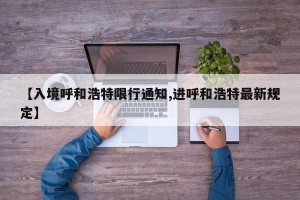【入境呼和浩特限行通知,进呼和浩特最新规定】