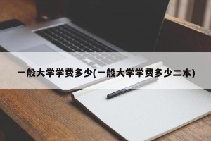 一般大学学费多少(一般大学学费多少二本)
