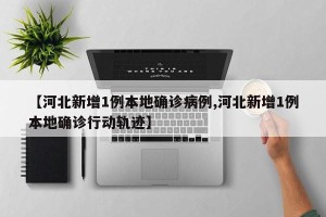 【河北新增1例本地确诊病例,河北新增1例本地确诊行动轨迹】