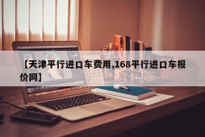【天津平行进口车费用,168平行进口车报价网】