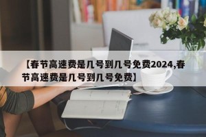 【春节高速费是几号到几号免费2024,春节高速费是几号到几号免费】