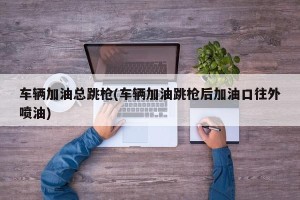 车辆加油总跳枪(车辆加油跳枪后加油口往外喷油)