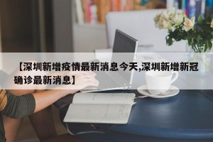 【深圳新增疫情最新消息今天,深圳新增新冠确诊最新消息】