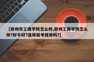 【郑州市工商学院怎么样,郑州工商学院怎么样?好不好?值得报考就读吗?】