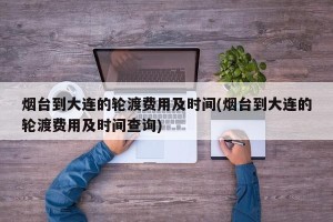 烟台到大连的轮渡费用及时间(烟台到大连的轮渡费用及时间查询)