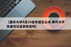 【重庆大学A区10舍快递怎么填,重庆大学快递可以送到寝室吗】