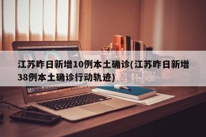 江苏昨日新增10例本土确诊(江苏昨日新增38例本土确诊行动轨迹)