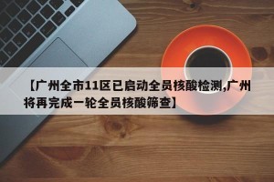 【广州全市11区已启动全员核酸检测,广州将再完成一轮全员核酸筛查】
