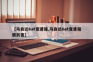 【马自达6at变速箱,马自达6at变速箱很厉害】