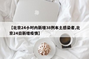 【北京24小时内新增38例本土感染者,北京24日新增疫情】