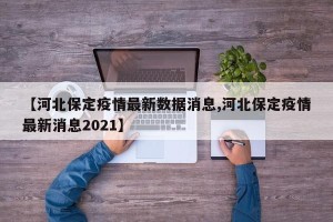 【河北保定疫情最新数据消息,河北保定疫情最新消息2021】