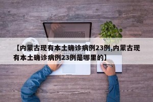 【内蒙古现有本土确诊病例23例,内蒙古现有本土确诊病例23例是哪里的】