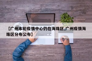 【广州本轮疫情中心仍在海珠区,广州疫情海珠区分布公布】