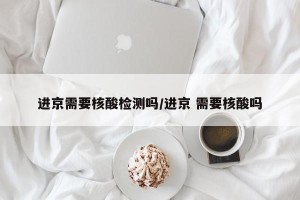 进京需要核酸检测吗/进京 需要核酸吗