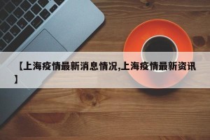 【上海疫情最新消息情况,上海疫情最新资讯】
